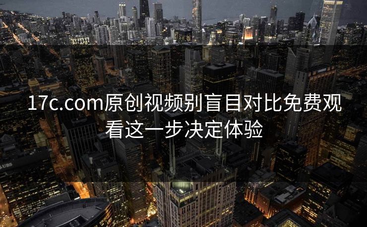 17c.com原创视频别盲目对比免费观看这一步决定体验