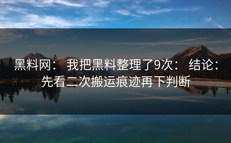 黑料网： 我把黑料整理了9次： 结论：先看二次搬运痕迹再下判断