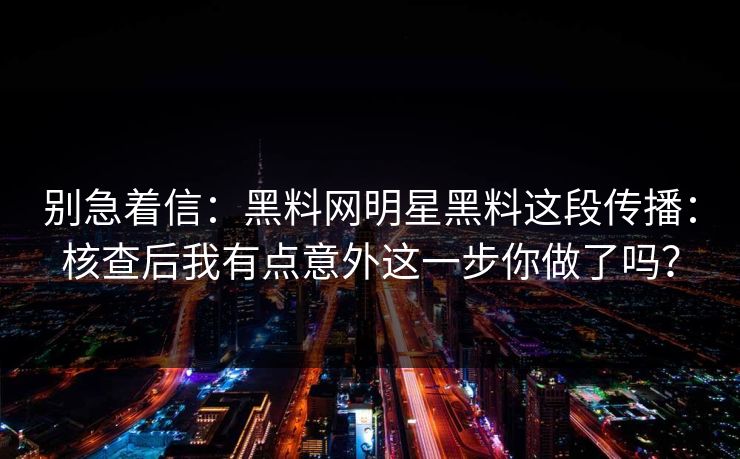别急着信：黑料网明星黑料这段传播：核查后我有点意外这一步你做了吗？